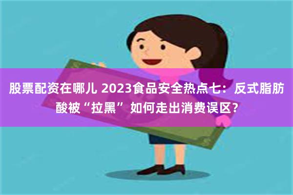 股票配资在哪儿 2023食品安全热点七：反式脂肪酸被“拉黑” 如何走出消费误区？