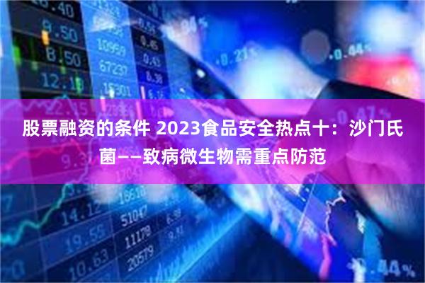 股票融资的条件 2023食品安全热点十：沙门氏菌——致病微生物需重点防范