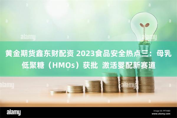 黄金期货鑫东财配资 2023食品安全热点三：母乳低聚糖（HMOs）获批  激活婴配新赛道