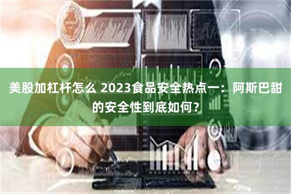 美股加杠杆怎么 2023食品安全热点一：阿斯巴甜的安全性到底如何？