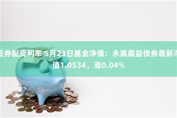 证券配资利率 5月23日基金净值：永赢嘉益债券最新净值1.0534，涨0.04%