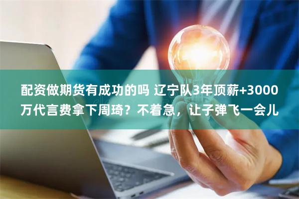 配资做期货有成功的吗 辽宁队3年顶薪+3000万代言费拿下周琦？不着急，让子弹飞一会儿