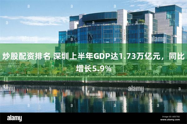 炒股配资排名 深圳上半年GDP达1.73万亿元，同比增长5.9%