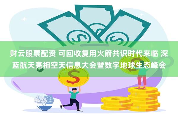 财云股票配资 可回收复用火箭共识时代来临 深蓝航天亮相空天信息大会暨数字地球生态峰会