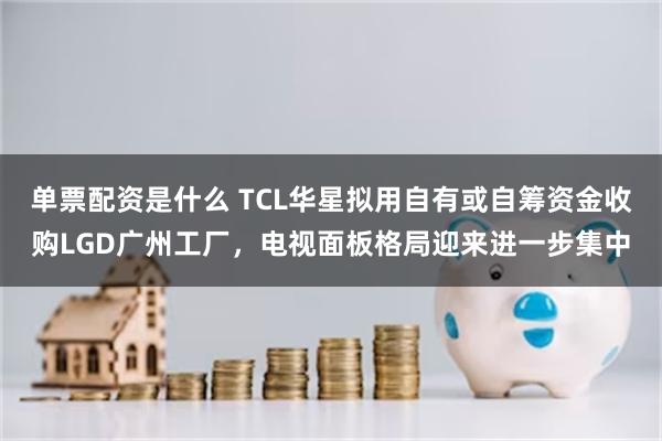 单票配资是什么 TCL华星拟用自有或自筹资金收购LGD广州工厂，电视面板格局迎来进一步集中