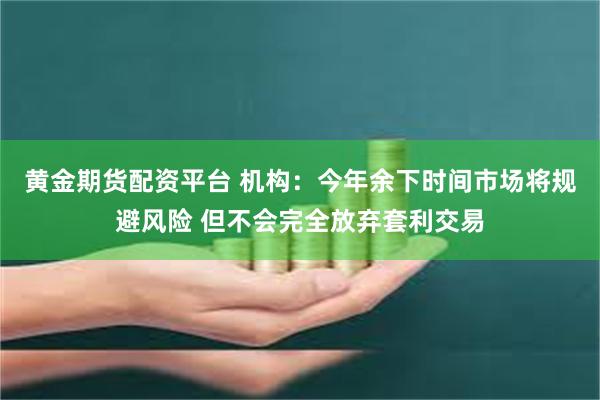 黄金期货配资平台 机构：今年余下时间市场将规避风险 但不会完全放弃套利交易