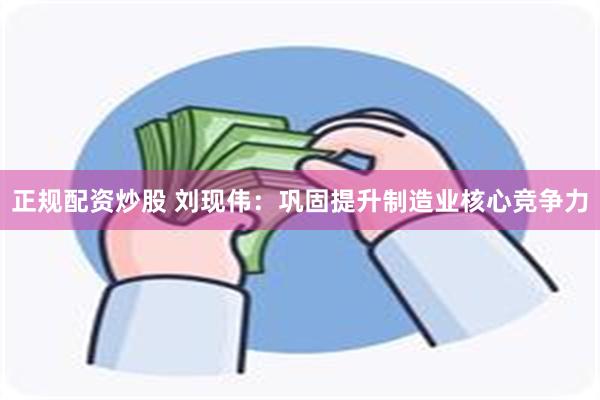 正规配资炒股 刘现伟：巩固提升制造业核心竞争力