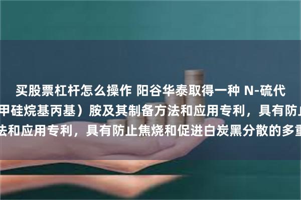 买股票杠杆怎么操作 阳谷华泰取得一种 N-硫代环己基-双（3-三乙氧基甲硅烷基丙基）胺及其制备方法和应用专利，具有防止焦烧和促进白炭黑分散的多重功能