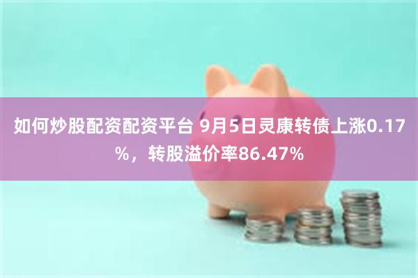 如何炒股配资配资平台 9月5日灵康转债上涨0.17%，转股溢价率86.47%