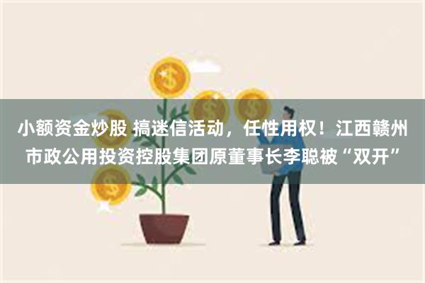 小额资金炒股 搞迷信活动，任性用权！江西赣州市政公用投资控股集团原董事长李聪被“双开”