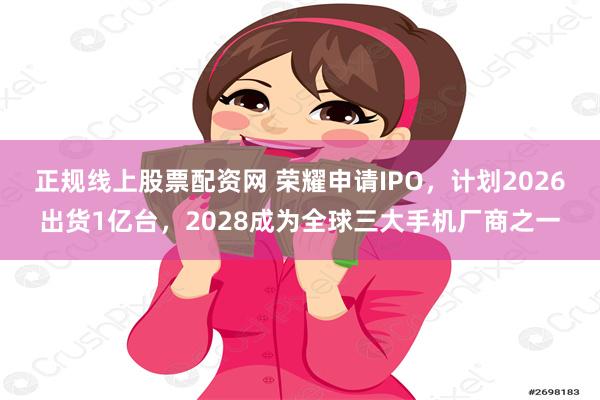 正规线上股票配资网 荣耀申请IPO，计划2026出货1亿台，2028成为全球三大手机厂商之一