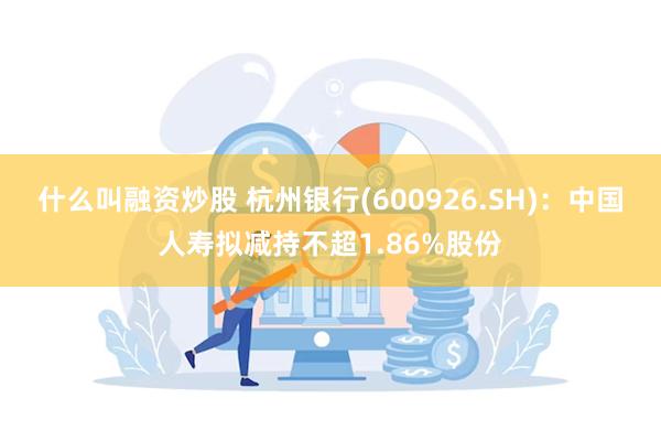 什么叫融资炒股 杭州银行(600926.SH)：中国人寿拟减持不超1.86%股份