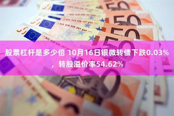 股票杠杆是多少倍 10月16日银微转债下跌0.03%，转股溢价率54.62%