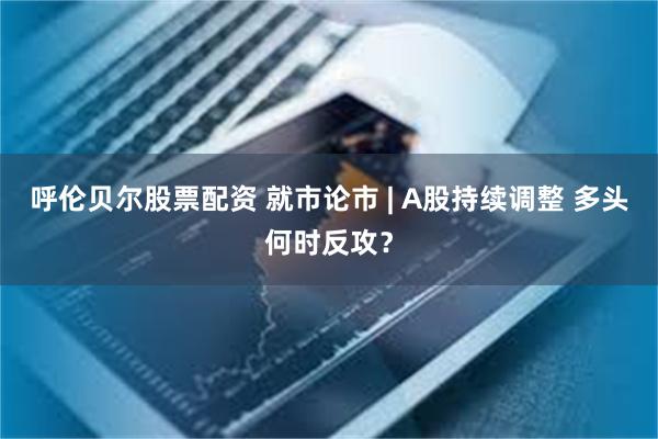 呼伦贝尔股票配资 就市论市 | A股持续调整 多头何时反攻？