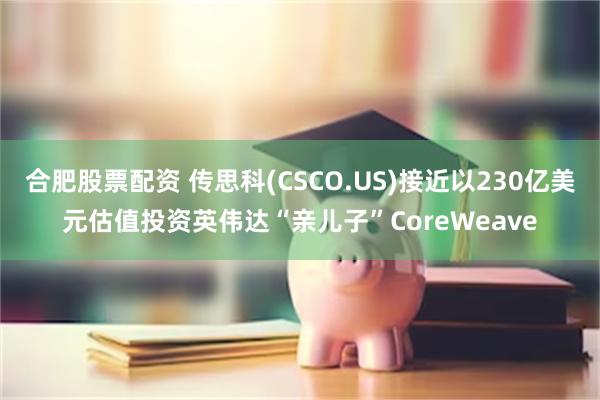 合肥股票配资 传思科(CSCO.US)接近以230亿美元估值投资英伟达“亲儿子”CoreWeave