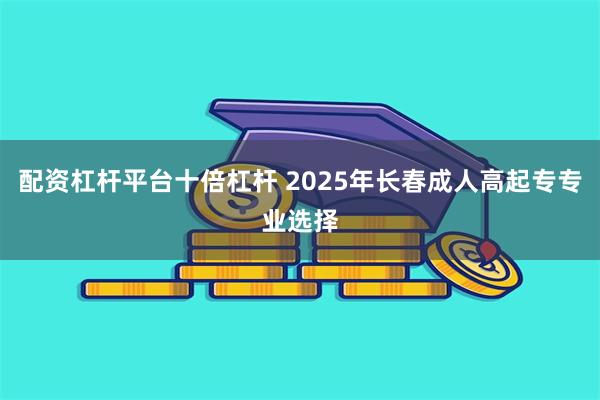 配资杠杆平台十倍杠杆 2025年长春成人高起专专业选择