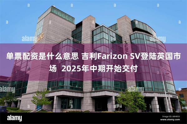 单票配资是什么意思 吉利Farizon SV登陆英国市场  2025年中期开始交付