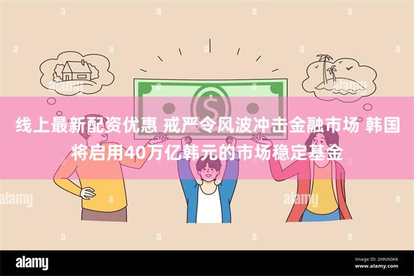 线上最新配资优惠 戒严令风波冲击金融市场 韩国将启用40万亿韩元的市场稳定基金