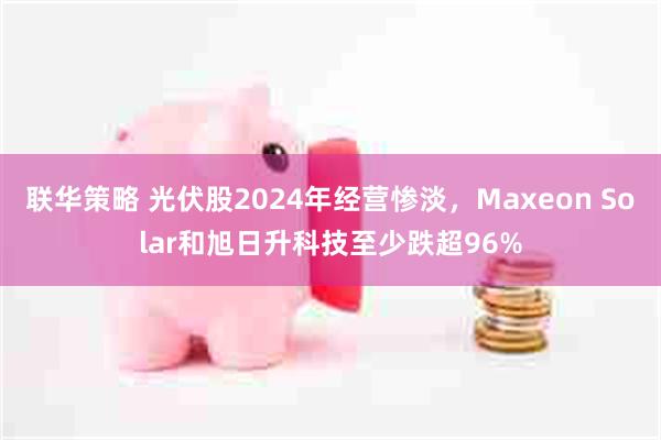 联华策略 光伏股2024年经营惨淡，Maxeon Solar和旭日升科技至少跌超96%