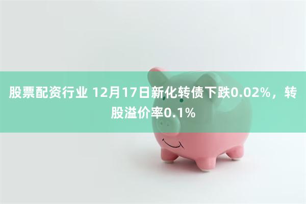 股票配资行业 12月17日新化转债下跌0.02%，转股溢价率0.1%