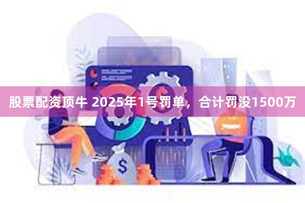 股票配资顶牛 2025年1号罚单，合计罚没1500万