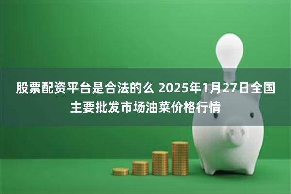 股票配资平台是合法的么 2025年1月27日全国主要批发市场油菜价格行情