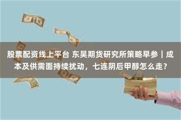 股票配资线上平台 东吴期货研究所策略早参｜成本及供需面持续扰动，七连阴后甲醇怎么走？