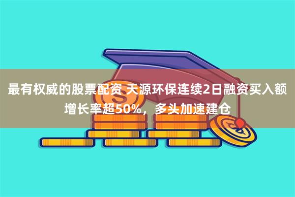 最有权威的股票配资 天源环保连续2日融资买入额增长率超50%，多头加速建仓